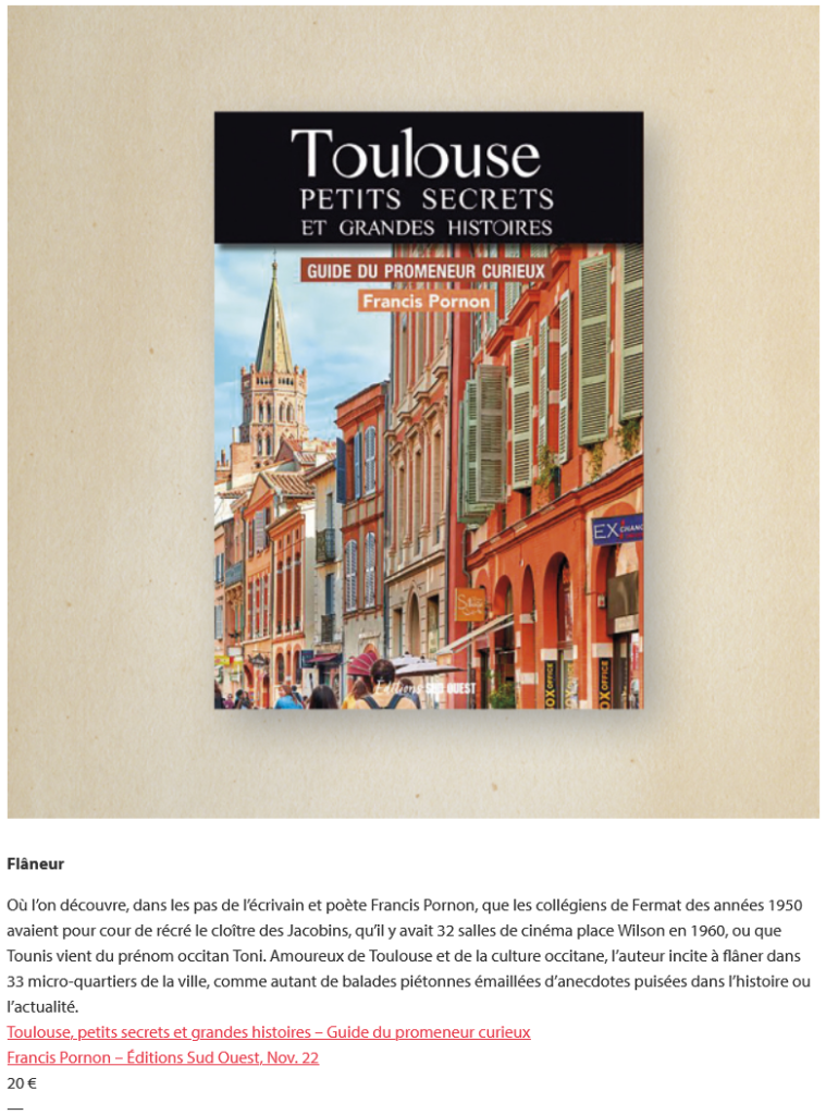 Capture écran de l'article de Boudu sur Toulouse, petits secrets et grandes histoires, de Francis Pornon. Texte de l'article : "Où l’on découvre, dans les pas de l’écrivain et poète Francis Pornon, que les collégiens de Fermat des années 1950 avaient pour cour de récré le cloître des Jacobins, qu’il y avait 32 salles de cinéma place Wilson en 1960, ou que Tounis vient du prénom occitan Toni. Amoureux de Toulouse et de la culture occitane, l’auteur incite à flâner dans 33 micro-quartiers de la ville, comme autant de balades piétonnes émaillées d’anecdotes puisées dans l’histoire ou l’actualité."